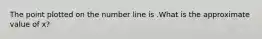 The point plotted on the number line is .What is the approximate value of x?