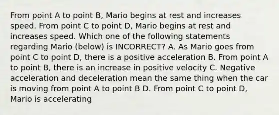 From point A to point B, Mario begins at rest and increases speed. From point C to point D, Mario begins at rest and increases speed. Which one of the following statements regarding Mario (below) is INCORRECT? A. As Mario goes from point C to point D, there is a positive acceleration B. From point A to point B, there is an increase in positive velocity C. Negative acceleration and deceleration mean the same thing when the car is moving from point A to point B D. From point C to point D, Mario is accelerating