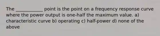 The ____________ point is the point on a frequency response curve where the power output is one-half the maximum value. a) characteristic curve b) operating c) half-power d) none of the above