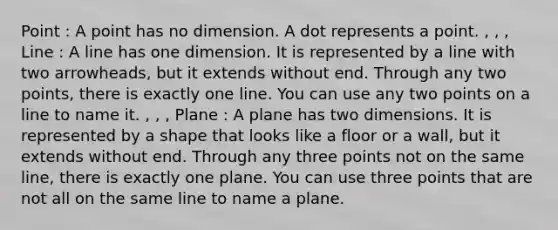 Point : A point has no dimension. A dot represents a point. , , , Line : A line has one dimension. It is represented by a line with two arrowheads, but it extends without end. Through any two points, there is exactly one line. You can use any two points on a line to name it. , , , Plane : A plane has two dimensions. It is represented by a shape that looks like a floor or a wall, but it extends without end. Through any three points not on the same line, there is exactly one plane. You can use three points that are not all on the same line to name a plane.