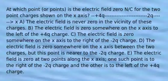 At which point (or points) is the electric field zero N/C for the two point charges shown on the x axis? --+4q-------------------------2q------> x A) The electric field is never zero in the vicinity of these charges. B) The electric field is zero somewhere on the x axis to the left of the +4q charge. C) The electric field is zero somewhere on the x axis to the right of the -2q charge. D) The electric field is zero somewhere on the x axis between the two charges, but this point is nearer to the -2q charge. E) The electric field is zero at two points along the x axis; one such point is to the right of the -2q charge and the other is to the left of the +4q charge.