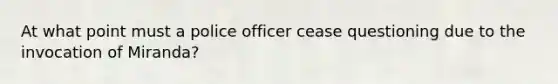 At what point must a police officer cease questioning due to the invocation of Miranda?