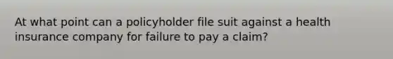 At what point can a policyholder file suit against a health insurance company for failure to pay a claim?