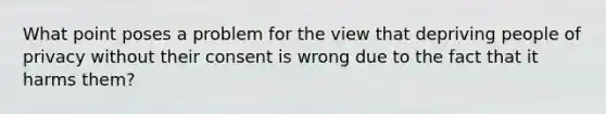 What point poses a problem for the view that depriving people of privacy without their consent is wrong due to the fact that it harms them?