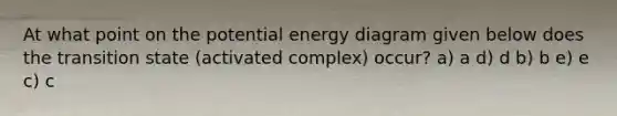 At what point on the potential energy diagram given below does the transition state (activated complex) occur? a) a d) d b) b e) e c) c