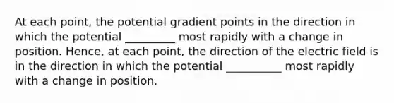 At each point, the potential gradient points in the direction in which the potential _________ most rapidly with a change in position. Hence, at each point, the direction of the electric field is in the direction in which the potential __________ most rapidly with a change in position.