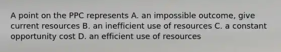 A point on the PPC represents A. an impossible outcome, give current resources B. an inefficient use of resources C. a constant opportunity cost D. an efficient use of resources