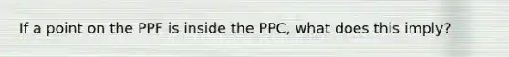 If a point on the PPF is inside the PPC, what does this imply?