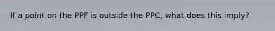 If a point on the PPF is outside the PPC, what does this imply?