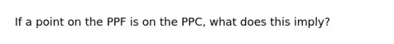 If a point on the PPF is on the PPC, what does this imply?