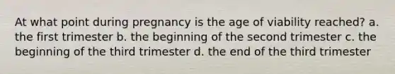 At what point during pregnancy is the age of viability reached? a. the first trimester b. the beginning of the second trimester c. the beginning of the third trimester d. the end of the third trimester