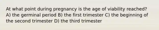 At what point during pregnancy is the age of viability reached? A) the germinal period B) the first trimester C) the beginning of the second trimester D) the third trimester