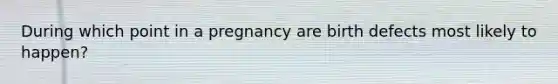 During which point in a pregnancy are birth defects most likely to happen?