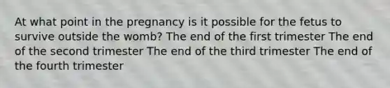 At what point in the pregnancy is it possible for the fetus to survive outside the womb? The end of the first trimester The end of the second trimester The end of the third trimester The end of the fourth trimester