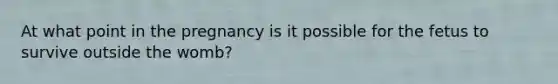 At what point in the pregnancy is it possible for the fetus to survive outside the womb?