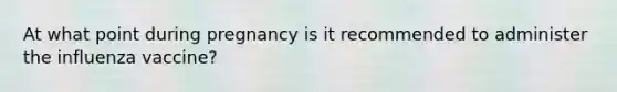 At what point during pregnancy is it recommended to administer the influenza vaccine?