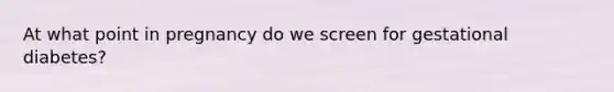 At what point in pregnancy do we screen for gestational diabetes?