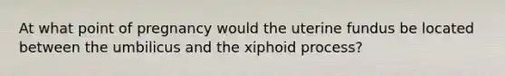 At what point of pregnancy would the uterine fundus be located between the umbilicus and the xiphoid process?