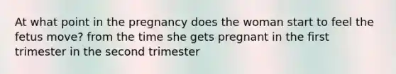 At what point in the pregnancy does the woman start to feel the fetus move? from the time she gets pregnant in the first trimester in the second trimester