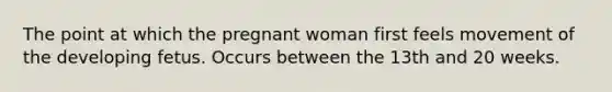 The point at which the pregnant woman first feels movement of the developing fetus. Occurs between the 13th and 20 weeks.