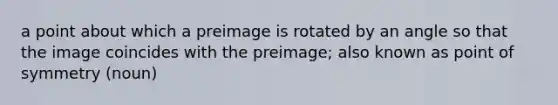 a point about which a preimage is rotated by an angle so that the image coincides with the preimage; also known as point of symmetry (noun)