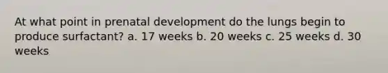 At what point in prenatal development do the lungs begin to produce surfactant? a. 17 weeks b. 20 weeks c. 25 weeks d. 30 weeks