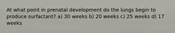 At what point in prenatal development do the lungs begin to produce surfactant? a) 30 weeks b) 20 weeks c) 25 weeks d) 17 weeks