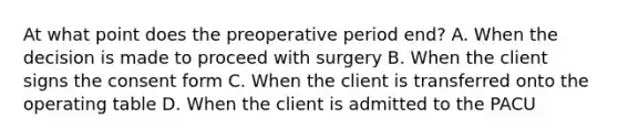 At what point does the preoperative period end? A. When the decision is made to proceed with surgery B. When the client signs the consent form C. When the client is transferred onto the operating table D. When the client is admitted to the PACU