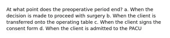 At what point does the preoperative period end? a. When the decision is made to proceed with surgery b. When the client is transferred onto the operating table c. When the client signs the consent form d. When the client is admitted to the PACU