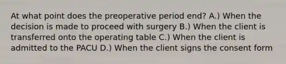 At what point does the preoperative period end? A.) When the decision is made to proceed with surgery B.) When the client is transferred onto the operating table C.) When the client is admitted to the PACU D.) When the client signs the consent form