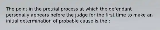 The point in <a href='https://www.questionai.com/knowledge/knu4B2C9Yr-the-pretrial-process' class='anchor-knowledge'>the pretrial process</a> at which the defendant personally appears before the judge for the first time to make an initial determination of probable cause is the :