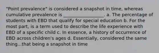 "Point prevalence" is considered a snapshot in time, whereas cumulative prevalence is __________________. a. The percentage of students with EBD that qualify for special education b. For the most part, is a term used to describe the life experience with EBD of a specific child c. In essence, a history of occurrence of EBD across children's ages d. Essentially, considered the same thing...that being a snapshot in time