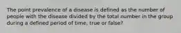 The point prevalence of a disease is defined as the number of people with the disease divided by the total number in the group during a defined period of time, true or false?