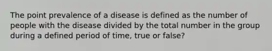 The point prevalence of a disease is defined as the number of people with the disease divided by the total number in the group during a defined period of time, true or false?