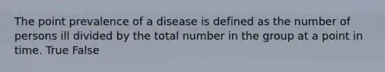 The point prevalence of a disease is defined as the number of persons ill divided by the total number in the group at a point in time. True False