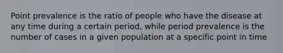 Point prevalence is the ratio of people who have the disease at any time during a certain period, while period prevalence is the number of cases in a given population at a specific point in time