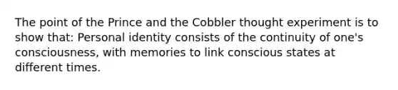 The point of the Prince and the Cobbler thought experiment is to show that: Personal identity consists of the continuity of one's consciousness, with memories to link conscious states at different times.