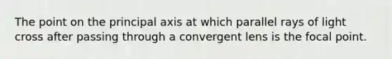 The point on the principal axis at which parallel rays of light cross after passing through a convergent lens is the focal point.