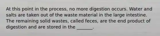 At this point in the process, no more digestion occurs. Water and salts are taken out of the waste material in the large intestine. The remaining solid wastes, called feces, are the end product of digestion and are stored in the _______.