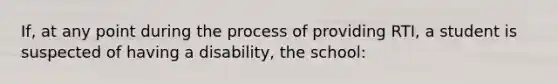 If, at any point during the process of providing RTI, a student is suspected of having a disability, the school: