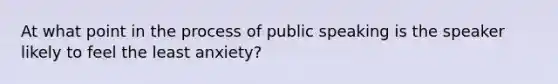 At what point in the process of public speaking is the speaker likely to feel the least anxiety?