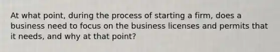 At what point, during the process of starting a firm, does a business need to focus on the business licenses and permits that it needs, and why at that point?