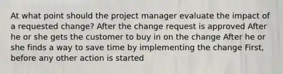 At what point should the project manager evaluate the impact of a requested change? After the change request is approved After he or she gets the customer to buy in on the change After he or she finds a way to save time by implementing the change First, before any other action is started