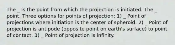 The _ is the point from which the projection is initiated. The _ point. Three options for points of projection: 1) _ Point of projections where initiation is the center of spheroid. 2) _ Point of projection is antipode (opposite point on earth's surface) to point of contact. 3) _ Point of projection is infinity.