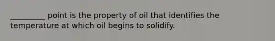 _________ point is the property of oil that identifies the temperature at which oil begins to solidify.