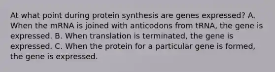 At what point during protein synthesis are genes expressed? A. When the mRNA is joined with anticodons from tRNA, the gene is expressed. B. When translation is terminated, the gene is expressed. C. When the protein for a particular gene is formed, the gene is expressed.