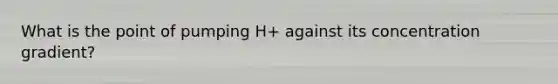 What is the point of pumping H+ against its concentration gradient?