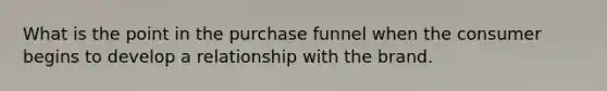 What is the point in the purchase funnel when the consumer begins to develop a relationship with the brand.