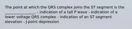 The point at which the QRS complex joins the ST segment is the ________________. - indication of a tall P wave - indication of a lower voltage QRS complex - indication of an ST segment elevation - J-point depression