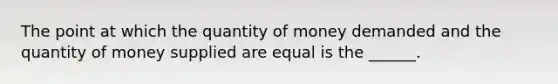 The point at which the quantity of money demanded and the quantity of money supplied are equal is the ______.